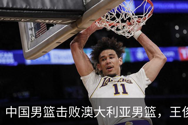 中国男篮击败澳大利亚男篮，王俊杰砍23分